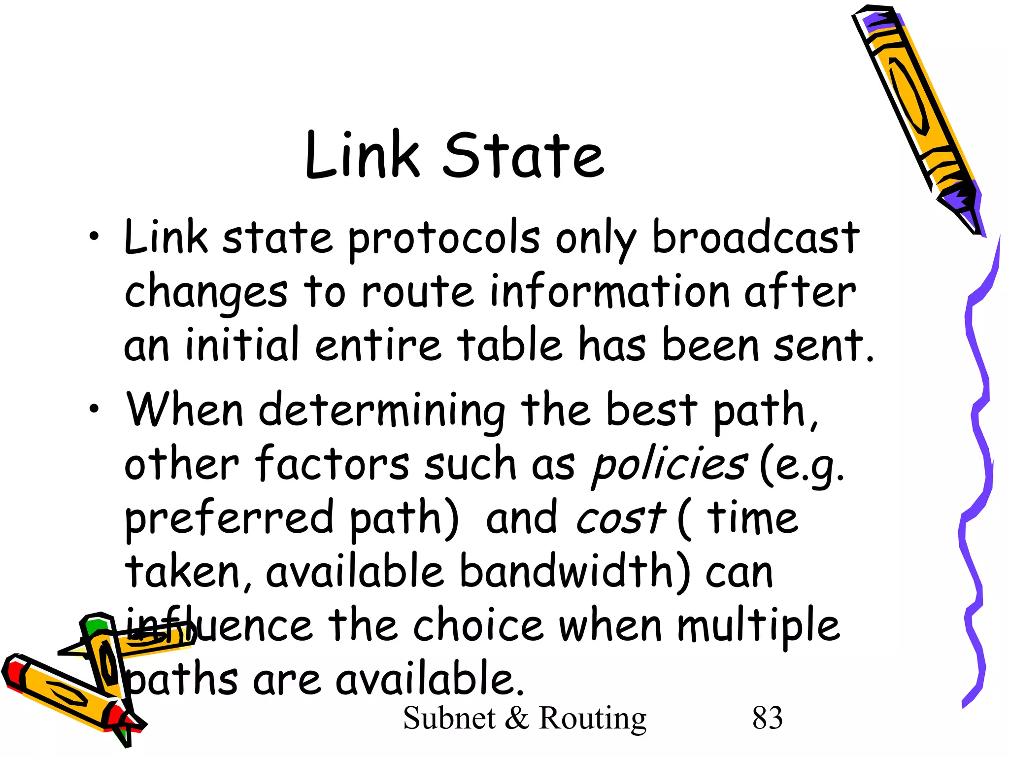Link State
• Link state protocols only broadcast
changes to route information after
an initial entire table has been sent.
• When determining the best path,
other factors such as policies (e.g.
preferred path) and cost ( time
taken, available bandwidth) can
influence the choice when multiple
paths are available.
Subnet & Routing

83

 