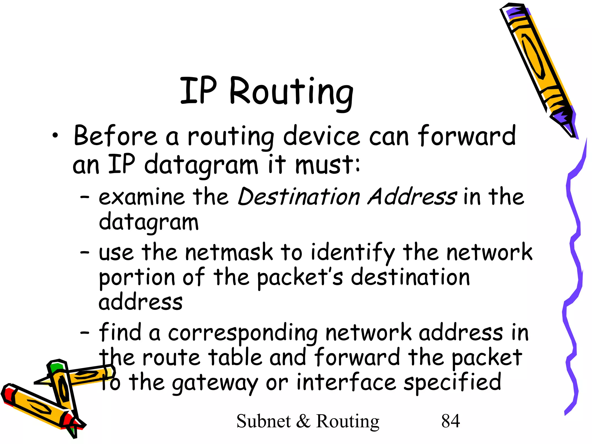 IP Routing
• Before a routing device can forward
an IP datagram it must:

– examine the Destination Address in the
datagram
– use the netmask to identify the network
portion of the packet’s destination
address
– find a corresponding network address in
the route table and forward the packet
to the gateway or interface specified
Subnet & Routing

84

 