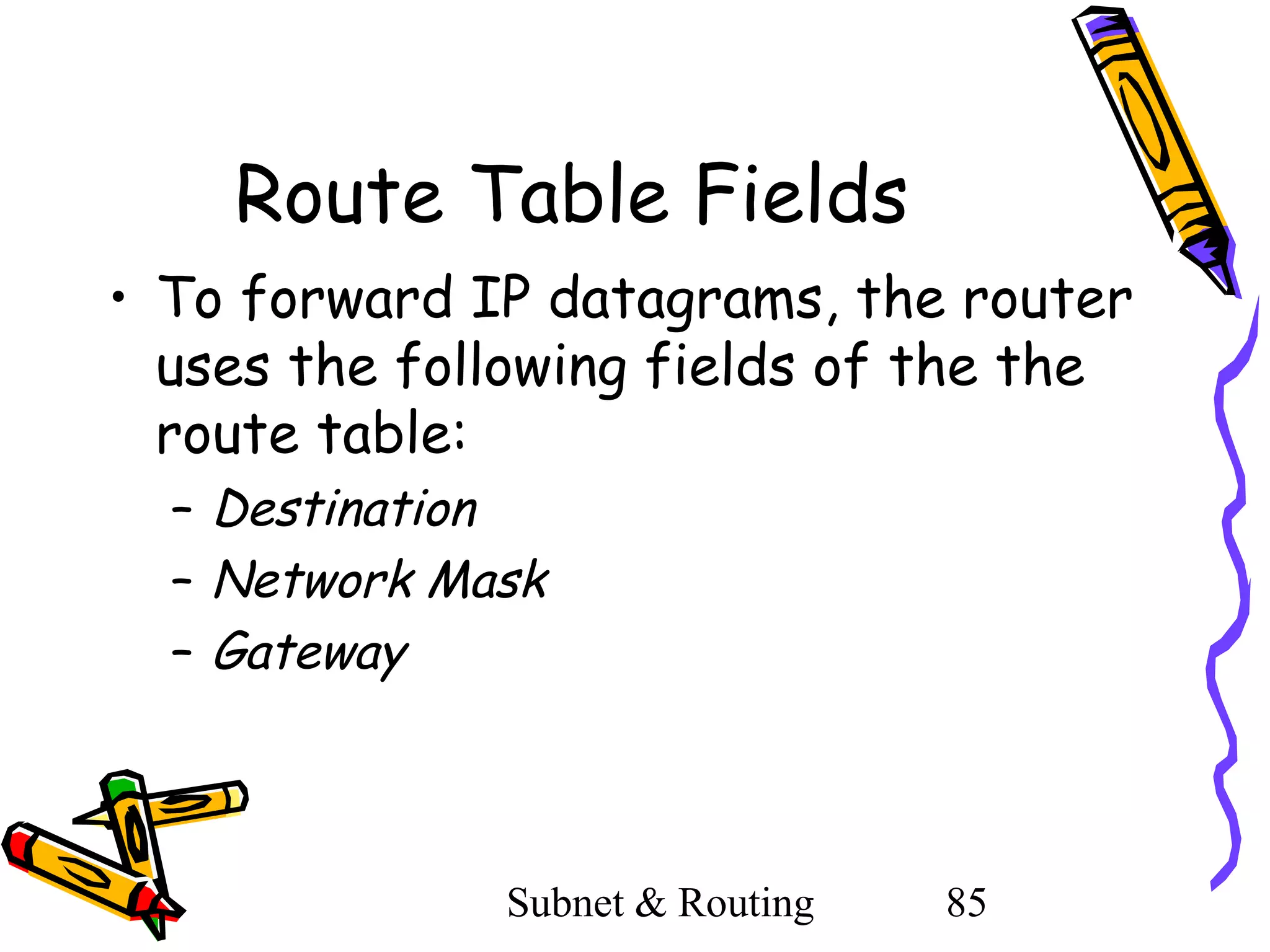 Route Table Fields
• To forward IP datagrams, the router
uses the following fields of the the
route table:
– Destination
– Network Mask
– Gateway

Subnet & Routing

85

 