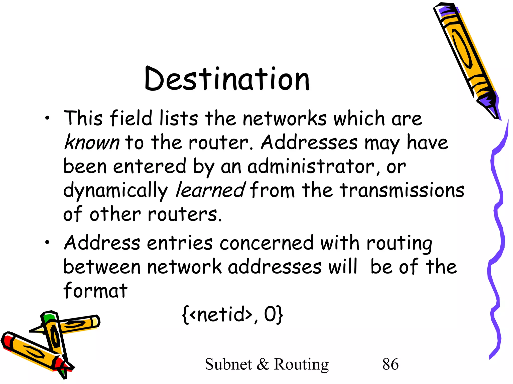 Destination
• This field lists the networks which are
known to the router. Addresses may have
been entered by an administrator, or
dynamically learned from the transmissions
of other routers.
• Address entries concerned with routing
between network addresses will be of the
format
{<netid>, 0}
Subnet & Routing

86

 