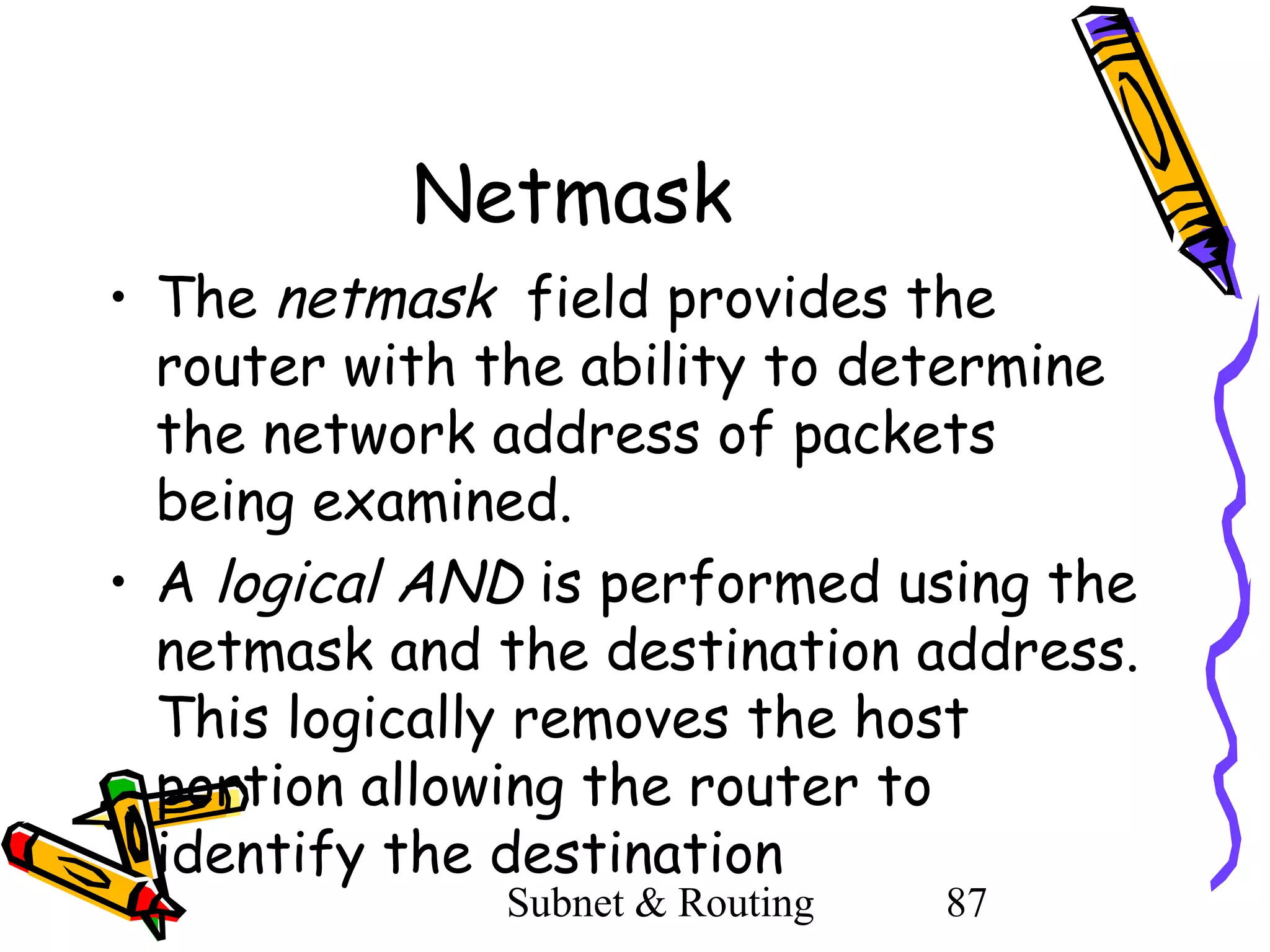Netmask
• The netmask field provides the
router with the ability to determine
the network address of packets
being examined.
• A logical AND is performed using the
netmask and the destination address.
This logically removes the host
portion allowing the router to
identify the destination
Subnet & Routing

87

 
