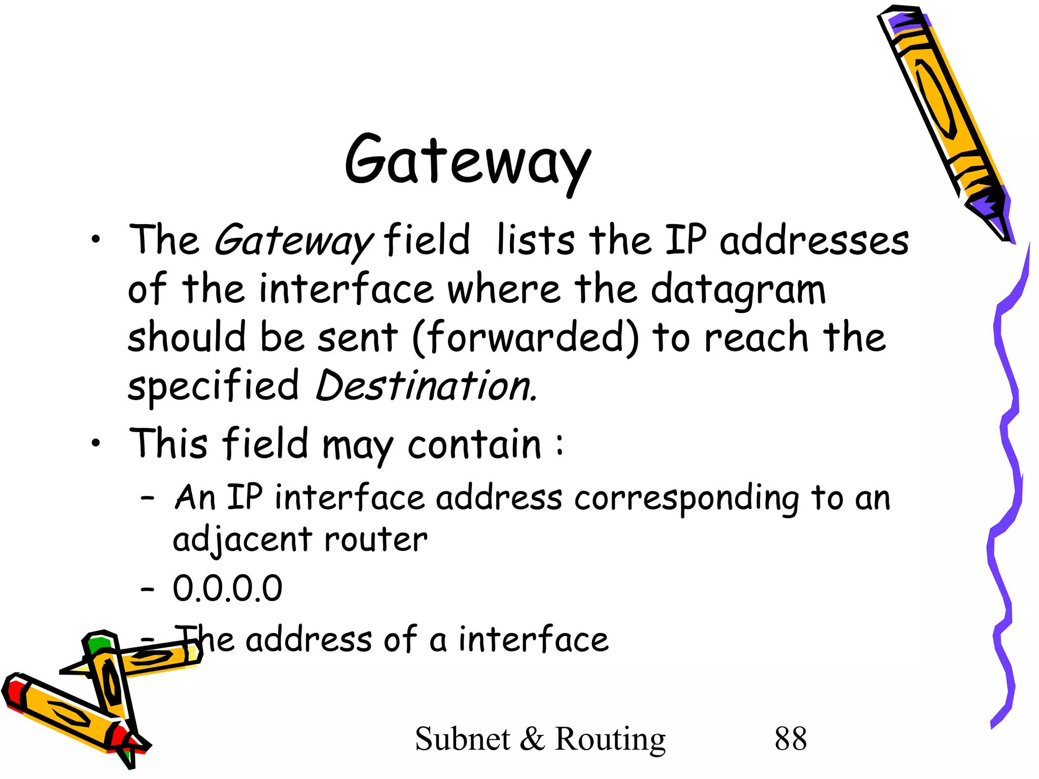 Gateway
• The Gateway field lists the IP addresses
of the interface where the datagram
should be sent (forwarded) to reach the
specified Destination.
• This field may contain :
– An IP interface address corresponding to an
adjacent router
– 0.0.0.0
– The address of a interface
Subnet & Routing

88

 