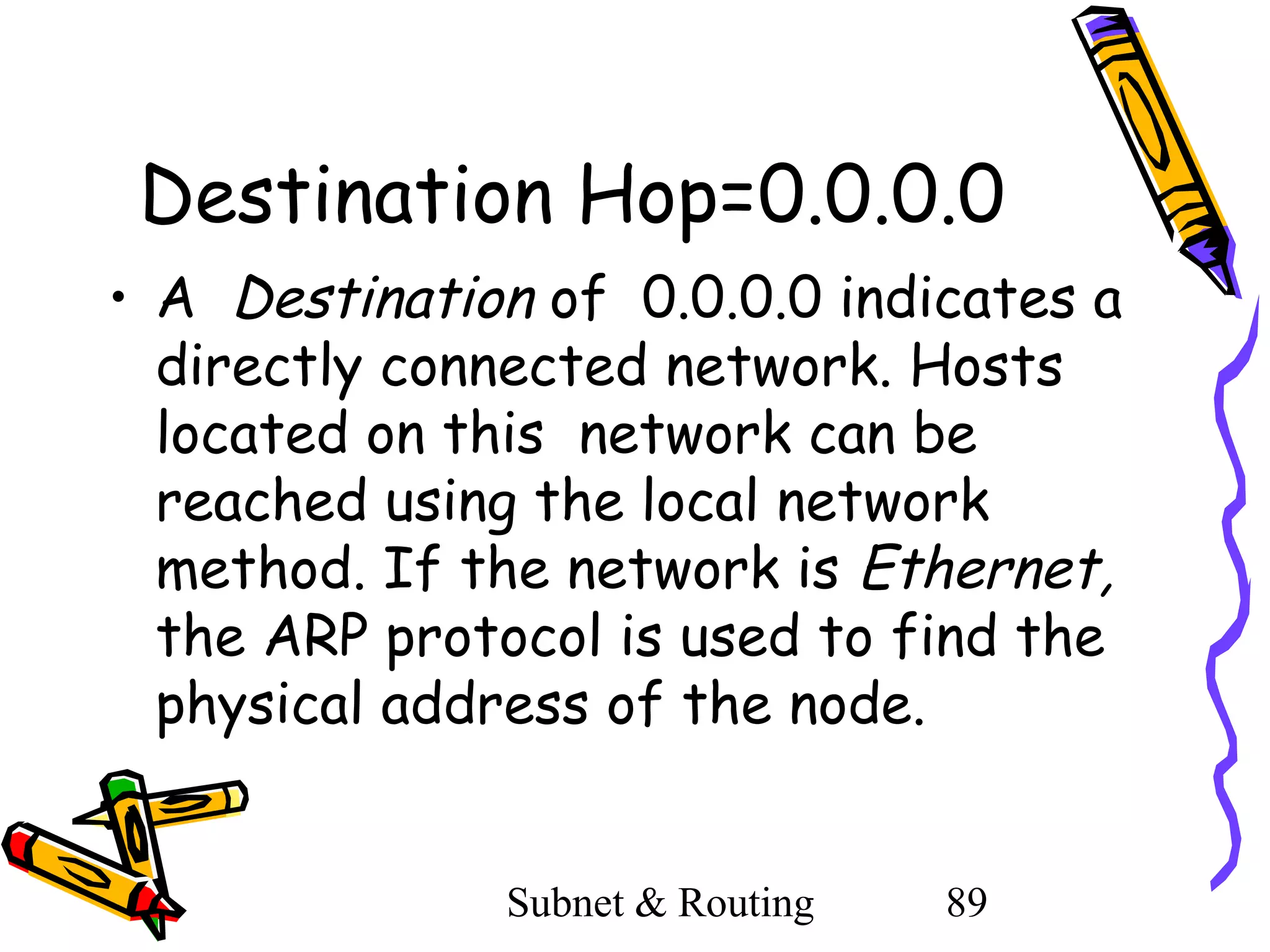 Destination Hop=0.0.0.0
• A Destination of 0.0.0.0 indicates a
directly connected network. Hosts
located on this network can be
reached using the local network
method. If the network is Ethernet,
the ARP protocol is used to find the
physical address of the node.
Subnet & Routing

89

 