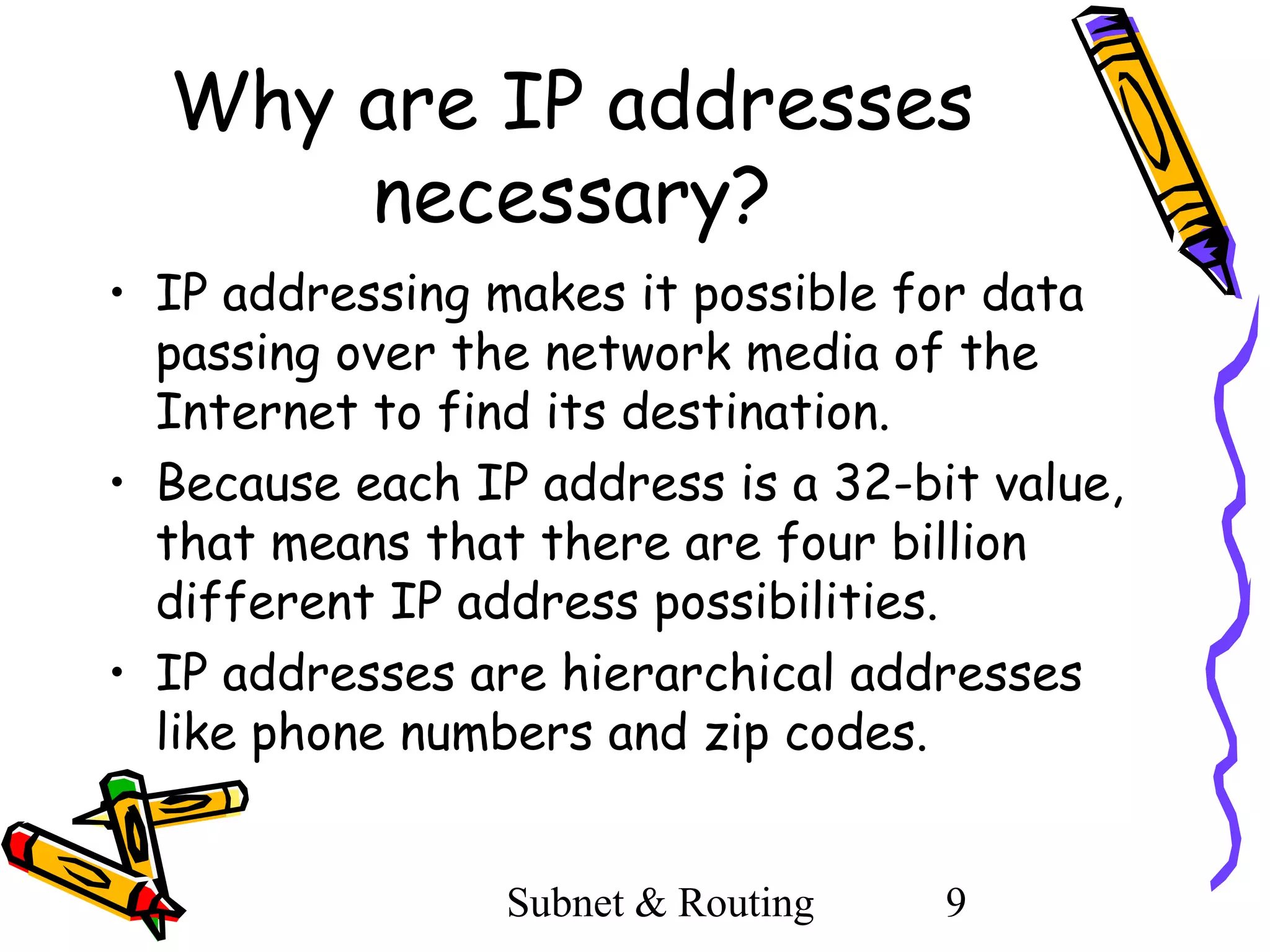 Why are IP addresses
necessary?
• IP addressing makes it possible for data
passing over the network media of the
Internet to find its destination.
• Because each IP address is a 32-bit value,
that means that there are four billion
different IP address possibilities.
• IP addresses are hierarchical addresses
like phone numbers and zip codes.
Subnet & Routing

9

 