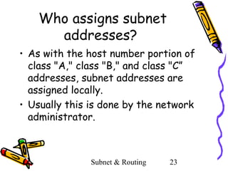Who assigns subnet
addresses?
• As with the host number portion of
class "A," class "B," and class "C”
addresses, subnet addresses are
assigned locally.
• Usually this is done by the network
administrator.

Subnet & Routing

23

 
