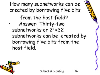 How many subnetworks can be
created by borrowing five bits
from the host field?
•
Answer: Thirty-two
subnetworks or 25 =32
subnetworks can be created by
borrowing five bits from the
host field.

Subnet & Routing

36

 