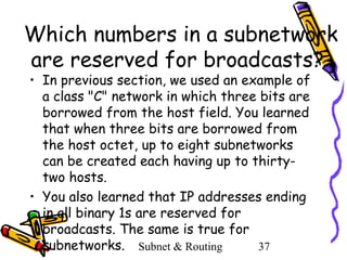 Which numbers in a subnetwork
are reserved for broadcasts?
• In previous section, we used an example of
a class "C" network in which three bits are
borrowed from the host field. You learned
that when three bits are borrowed from
the host octet, up to eight subnetworks
can be created each having up to thirtytwo hosts.
• You also learned that IP addresses ending
in all binary 1s are reserved for
broadcasts. The same is true for
subnetworks. Subnet & Routing
37

 