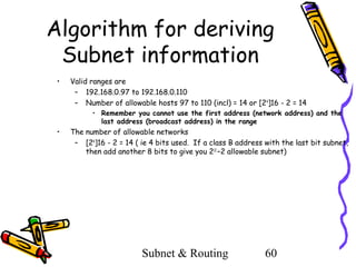 Algorithm for deriving
Subnet information
•

Valid ranges are
– 192.168.0.97 to 192.168.0.110
– Number of allowable hosts 97 to 110 (incl) = 14 or [24]16 - 2 = 14
• Remember you cannot use the first address (network address) and the
last address (broadcast address) in the range

•

The number of allowable networks
– [24]16 - 2 = 14 ( ie 4 bits used. If a class B address with the last bit subnet,
then add another 8 bits to give you 212 –2 allowable subnet)

Subnet & Routing

60

 