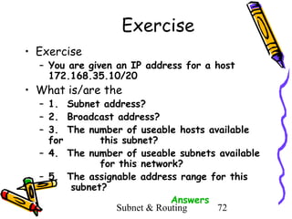 Exercise
• Exercise

– You are given an IP address for a host
172.168.35.10/20

• What is/are the

– 1. Subnet address?
– 2. Broadcast address?
– 3. The number of useable hosts available
for
this subnet?
– 4. The number of useable subnets available
for this network?
– 5. The assignable address range for this
subnet?
Answers
Subnet & Routing
72

 