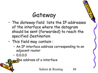 Gateway
• The Gateway field lists the IP addresses
of the interface where the datagram
should be sent (forwarded) to reach the
specified Destination.
• This field may contain :
– An IP interface address corresponding to an
adjacent router
– 0.0.0.0
– The address of a interface
Subnet & Routing

88

 