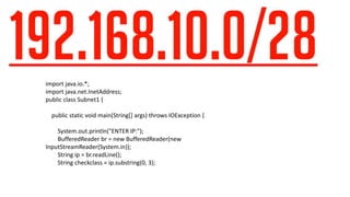 import java.io.*;
import java.net.InetAddress;
public class Subnet1 {
public static void main(String[] args) throws IOException {
System.out.println("ENTER IP:");
BufferedReader br = new BufferedReader(new
InputStreamReader(System.in));
String ip = br.readLine();
String checkclass = ip.substring(0, 3);
 