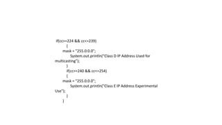 if(cc>=224 && cc<=239)
{
mask = "255.0.0.0";
System.out.println("Class D IP Address Used for
multicasting");
}
if(cc>=240 && cc<=254)
{
mask = "255.0.0.0";
System.out.println("Class E IP Address Experimental
Use");
}
}
 