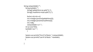 String networkAddr="";
String lastAddr="";
String[] ipAddrParts=ip.split(".");
String[] maskParts=mask.split(".");
for(int i=0;i<4;i++){
int x=Integer.parseInt(ipAddrParts[i]);
int y=Integer.parseInt(maskParts[i]);
int z=x&y;
networkAddr+=z+".";
int w=z|(y^255);
lastAddr+=w+".";
}
System.out.println("First IP of block: "+networkAddr);
System.out.println("Last IP of block: "+lastAddr);
}
}
 