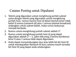 Catatan Penting untuk Dipahami
1. Teknik yang digunakan untuk menghitung jumlah subnet
sama dengan teknik yang digunakan untuk menghitung
jumlah host, namun karena host id dalam bentuk biner tidak
boleh 0 semua (network id) atau 1 semua (alamat broadcast)
sedangkan untuk subnet boleh, maka rumus keduanya
menjadi berbeda.
2. Rumus untuk menghitung jumlah subnet adalah 2n
3. Rumus untuk menghitung jumlah host id yang dapat
digunakan adalah 2n – 2, yakni dikurang 2 karena kombinasi
biner 0 atau 1 semua tidak dapat digunakan.
4. Anda dapat menyelubungkan dua atau lebih bit-bit Host ID
untuk mendapatkan Network ID baru selama masih tersedia
bit Host ID yang dapat anda selubungkan.
 