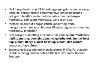 • IPv4 hanya terdiri atas 32 bit sehingga pengalamatannya sangat
terbatas, dengan makin bertambahnya jumlah pengguna
jaringan dibuatlah suatu metode untuk memperbanyak
Network ID dari suatu Network ID yang telah ada.
• Metode ini disebut dengan istilah Subnetting, yaitu
mengorbankan sebagian bit Host ID untuk digunakan membuat
Network ID tambahan
• Perhitungan Subnetting meliputi 5 hal, yaitu Subnetmask baru
hasil subnetting, Jumlah subnet yang terbentuk, Jumlah host
tiap subnet, Range alamat host tiap subnet, dan Alamat
broadcast tiap subnet.
• Subnetting dapat diterapkan pada alamat IP Classful ataupun
Classless menggunakan notasi CIDR (Classless Inter Domain
Routing)
 
