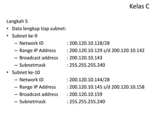Kelas C
Langkah 5
• Data lengkap tiap subnet:
• Subnet ke-9
– Network ID : 200.120.10.128/28
– Range IP Address : 200.120.10.129 s/d 200.120.10.142
– Broadcast address : 200.120.10.143
– Subnetmask : 255.255.255.240
• Subnet ke-10
– Network ID : 200.120.10.144/28
– Range IP Address : 200.120.10.145 s/d 200.120.10.158
– Broadcast address : 200.120.10.159
– Subnetmask : 255.255.255.240
 