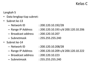 Kelas C
Langkah 5
• Data lengkap tiap subnet:
• Subnet ke-13
– Network ID : 200.120.10.192/28
– Range IP Address : 200.120.10.193 s/d 200.120.10.206
– Broadcast address : 200.120.10.207
– Subnetmask : 255.255.255.240
• Subnet ke-14
– Network ID : 200.120.10.208/28
– Range IP Address : 200.120.10.209 s/d 200.120.10.222
– Broadcast address : 200.120.10.223
– Subnetmask : 255.255.255.240
 