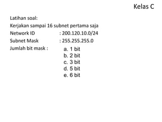 Kelas C
Latihan soal:
Kerjakan sampai 16 subnet pertama saja
Network ID : 200.120.10.0/24
Subnet Mask : 255.255.255.0
Jumlah bit mask : a. 1 bit
b. 2 bit
c. 3 bit
d. 5 bit
e. 6 bit
 