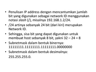 • Penulisan IP address dengan mencantumkan jumlah
bit yang digunakan sebagai network ID menggunakan
notasi slash (/), misalnya 192.168.1.2/24.
• /24 artinya sebanyak 24 bit (dari kiri) merupakan
Network ID.
• Sehingga, sisa bit yang dapat digunakan untuk
membuat host sebanyak 8 bit, yakni 32 – 24 = 8
• Subnetmask dalam bentuk binernya:
11111111.11111111.11111111.00000000
• Subnetmask dalam bentuk desimalnya:
255.255.255.0.
 