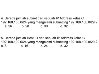 4. Berapa jumlah subnet dari sebuah IP Address kelas C
192.168.100.0/24 yang mengalami subnetting 192.168.100.0/29 ?
a. 26 b. 28 c. 30 d. 32
5. Berapa jumlah Host ID dari sebuah IP Address kelas C
192.168.100.0/24 yang mengalami subnetting 192.168.100.0/29 ?
a. 6 b. 16 c. 24 d. 32
 