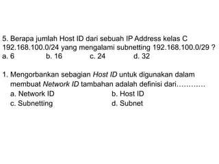 5. Berapa jumlah Host ID dari sebuah IP Address kelas C
192.168.100.0/24 yang mengalami subnetting 192.168.100.0/29 ?
a. 6 b. 16 c. 24 d. 32
1. Mengorbankan sebagian Host ID untuk digunakan dalam
membuat Network ID tambahan adalah definisi dari…………
a. Network ID b. Host ID
c. Subnetting d. Subnet
 