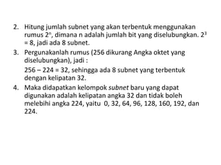 2. Hitung jumlah subnet yang akan terbentuk menggunakan
rumus 2n, dimana n adalah jumlah bit yang diselubungkan. 23
= 8, jadi ada 8 subnet.
3. Pergunakanlah rumus (256 dikurang Angka oktet yang
diselubungkan), jadi :
256 – 224 = 32, sehingga ada 8 subnet yang terbentuk
dengan kelipatan 32.
4. Maka didapatkan kelompok subnet baru yang dapat
digunakan adalah kelipatan angka 32 dan tidak boleh
melebihi angka 224, yaitu 0, 32, 64, 96, 128, 160, 192, dan
224.
 