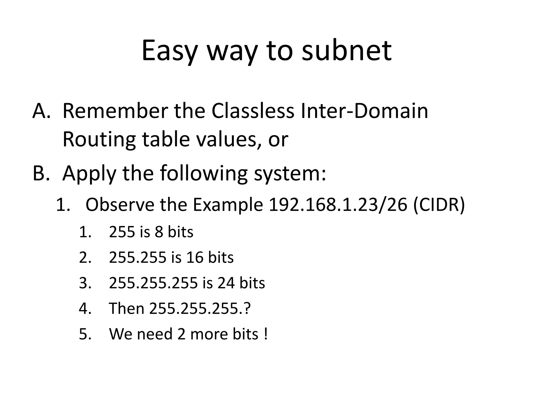 Easy way to subnet
A. Remember the Classless Inter-Domain
   Routing table values, or
B. Apply the following system:
  1. Observe the Example 192.168.1.23/26 (CIDR)
    1.   255 is 8 bits
    2.   255.255 is 16 bits
    3.   255.255.255 is 24 bits
    4.   Then 255.255.255.?
    5.   We need 2 more bits !
 