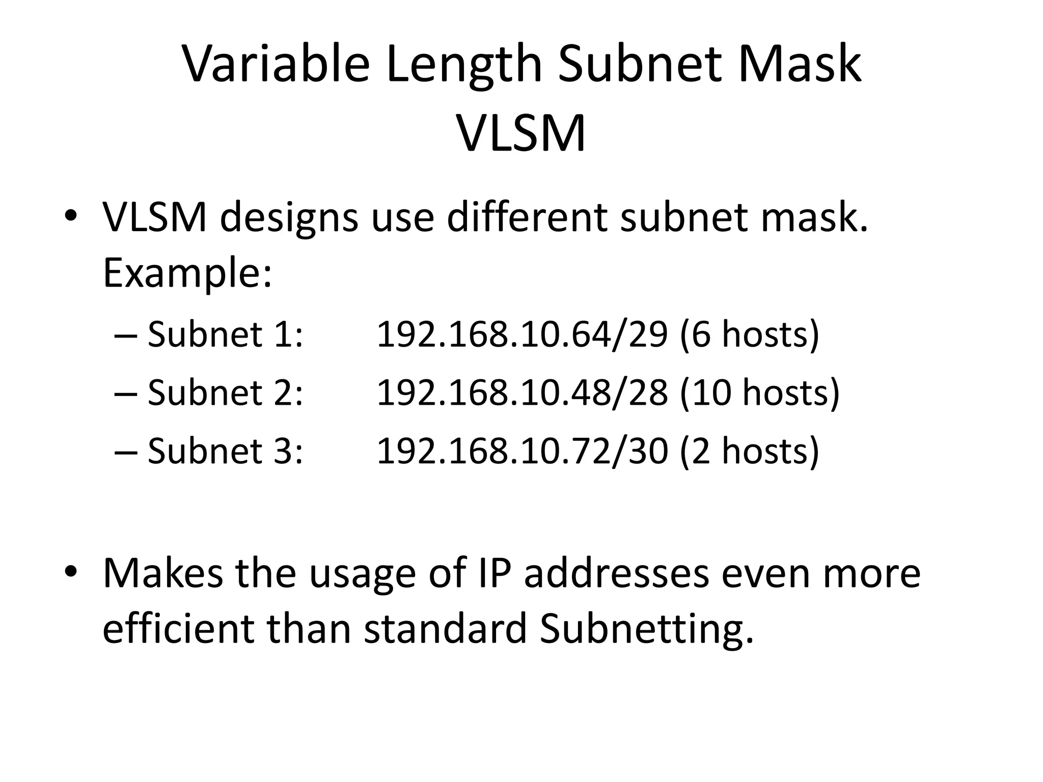 Variable Length Subnet Mask
                 VLSM
• VLSM designs use different subnet mask.
  Example:
  – Subnet 1:   192.168.10.64/29 (6 hosts)
  – Subnet 2:   192.168.10.48/28 (10 hosts)
  – Subnet 3:   192.168.10.72/30 (2 hosts)


• Makes the usage of IP addresses even more
  efficient than standard Subnetting.
 