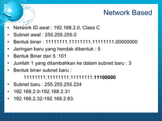 Network Based 
• Network ID awal : 192.168.2.0, Class C 
• Subnet awal : 255.255.255.0 
• Bentuk biner : 11111111.11111111.11111111.00000000 
• Jaringan baru yang hendak dibentuk : 5 
• Bentuk Biner dari 5 :101 
• Jumlah 1 yang ditambahkan ke dalam subnet baru : 3 
• Bentuk biner subnet baru : 
11111111.11111111.11111111.11100000 
• Subnet baru : 255.255.255.224 
• 192.168.2.0-192.168.2.31 
• 192.168.2.32-192.168.2.63. 
 