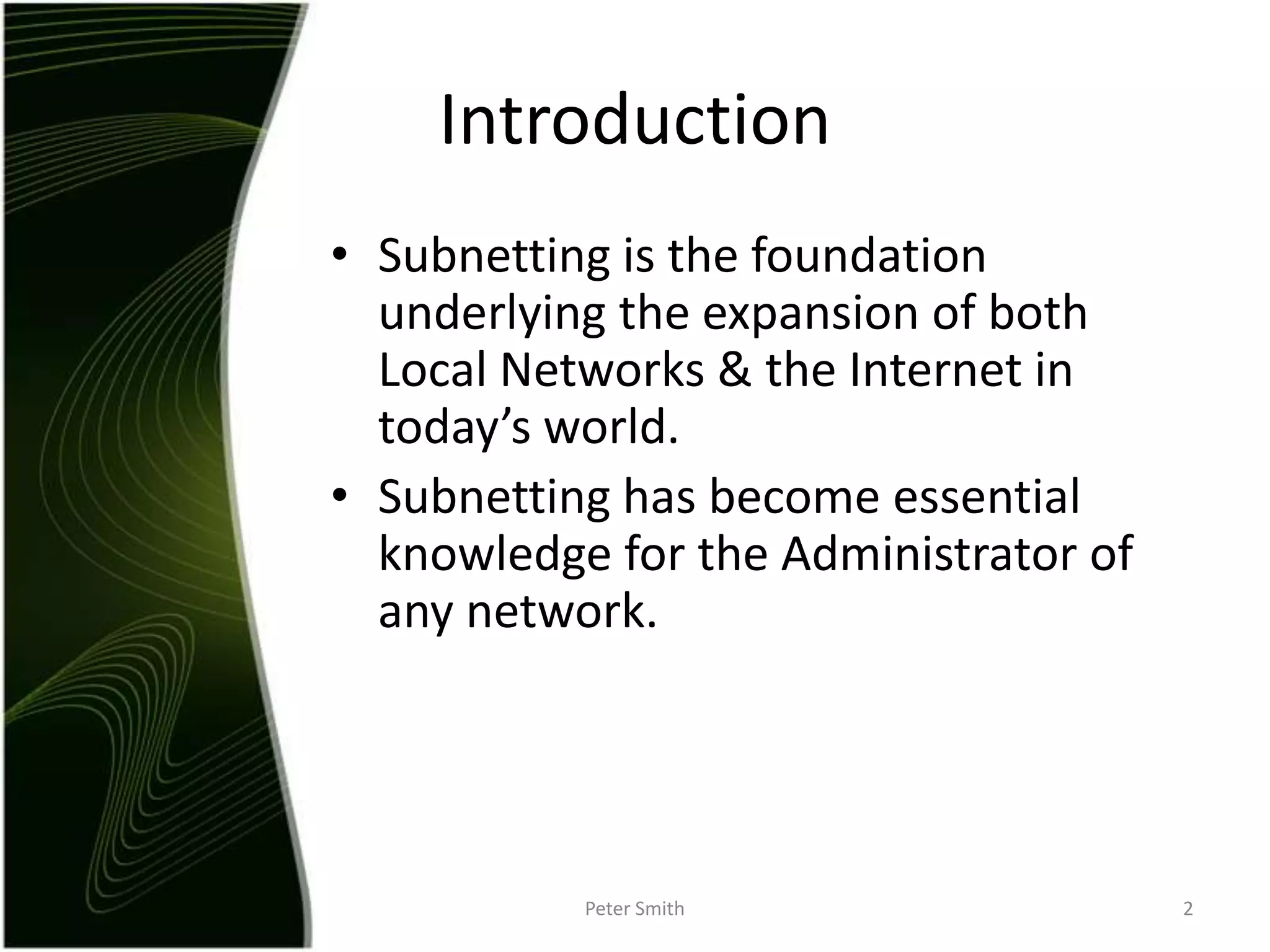 IntroductionSubnetting is the foundation underlying the expansion of both Local Networks & the Internet in today’s world.Subnetting has become essential knowledge for the Administrator of any network.Peter Smith2