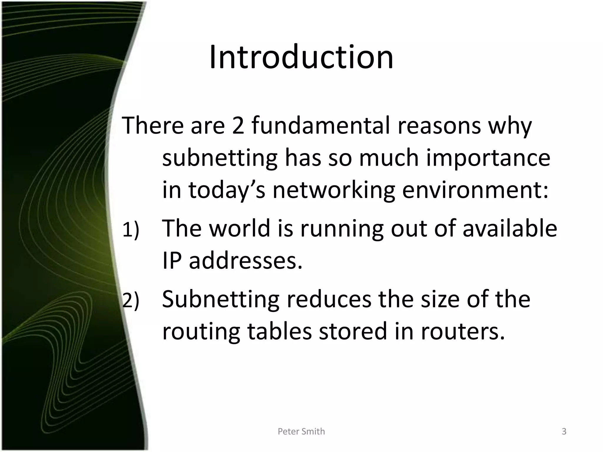 IntroductionThere are 2 fundamental reasons why subnetting has so much importance in today’s networking environment:The world is running out of available IP addresses. Subnetting reduces the size of the routing tables stored in routers. Peter Smith3