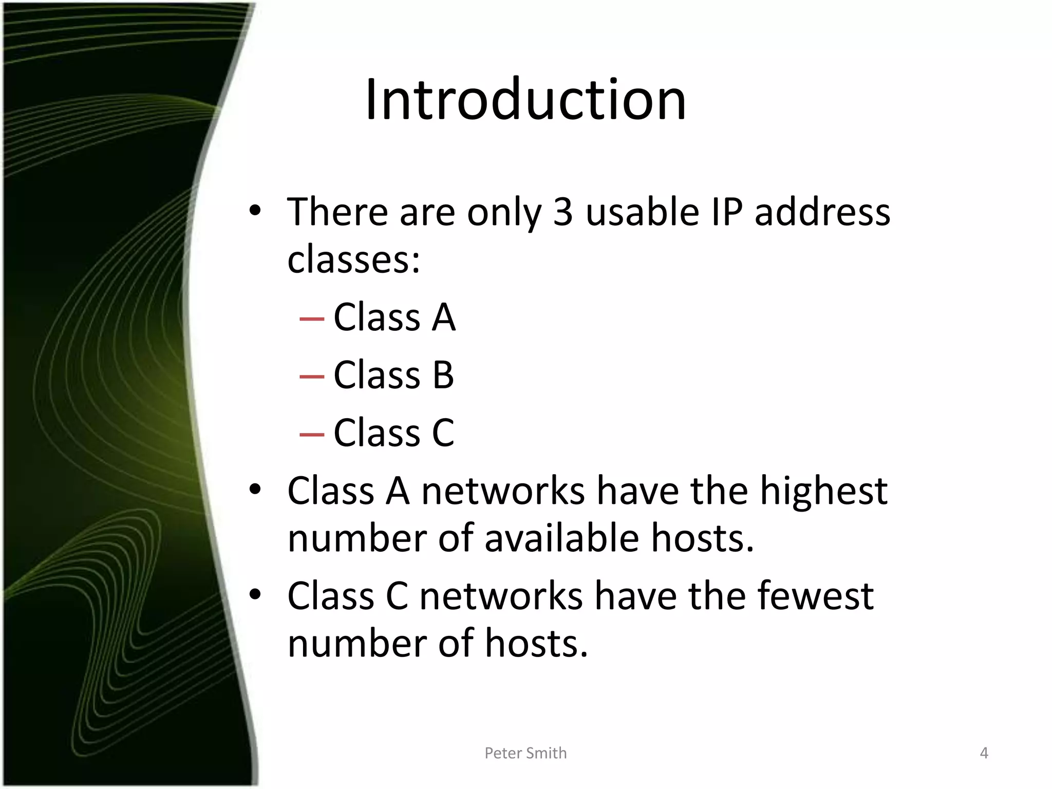IntroductionThere are only 3 usable IP address classes:Class AClass BClass CClass A networks have the highest number of available hosts.Class C networks have the fewest number of hosts.Peter Smith4
