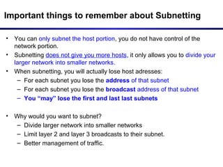 Important things to remember about Subnetting
• You can only subnet the host portion, you do not have control of the
network portion.
• Subnetting does not give you more hosts, it only allows you to divide your
larger network into smaller networks.
• When subnetting, you will actually lose host adresses:
– For each subnet you lose the address of that subnet
– For each subnet you lose the broadcast address of that subnet
– You “may” lose the first and last last subnets
• Why would you want to subnet?
– Divide larger network into smaller networks
– Limit layer 2 and layer 3 broadcasts to their subnet.
– Better management of traffic.
 