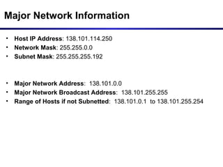 Major Network Information
• Host IP Address: 138.101.114.250
• Network Mask: 255.255.0.0
• Subnet Mask: 255.255.255.192
• Major Network Address: 138.101.0.0
• Major Network Broadcast Address: 138.101.255.255
• Range of Hosts if not Subnetted: 138.101.0.1 to 138.101.255.254
 