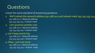 Questions
1. We’ll subnet the network address 192.168.10.0 and subnet mask 255.255.255.224
2. Let’s practice another one:
Let’s keep practicing:
Okay—just one more:
 