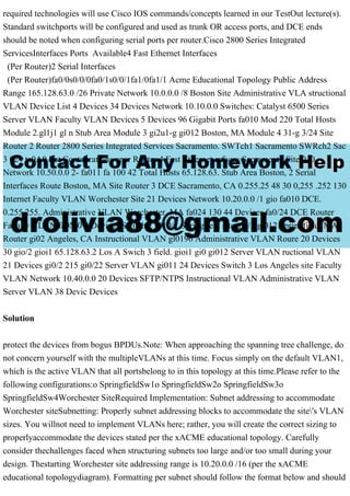 required technologies will use Cisco IOS commands/concepts learned in our TestOut lecture(s).
Standard switchports will be configured and used as trunk OR access ports, and DCE ends
should be noted when configuring serial ports per router.Cisco 2800 Series Integrated
ServicesInterfaces Ports Available4 Fast Ethernet Interfaces
(Per Router)2 Serial Interfaces
(Per Router)fa0/0s0/0/0fa0/1s0/0/1fa1/0fa1/1 Acme Educational Topology Public Address
Range 165.128.63.0 /26 Private Network 10.0.0.0 /8 Boston Site Administrative VLA structional
VLAN Device List 4 Devices 34 Devices Network 10.10.0.0 Switches: Catalyst 6500 Series
Server VLAN Faculty VLAN Devices 5 Devices 96 Gigabit Ports fa010 Mod 220 Total Hosts
Module 2.gl1j1 gl n Stub Area Module 3 gi2u1-g gi012 Boston, MA Module 4 31-g 3/24 Site
Router 2 Router 2800 Series Integrated Services Sacramento. SWTch1 Sacramento SWRch2 Sac
3 024 ta0A0 Pot Contuurations uper Router 4 Fast Ethernet erfaces Sacramento Site 010
Network 10.50.0.0 2- fa011 fa 100 42 Total Hosts 65.128.63. Stub Area Boston, 2 Serial
Interfaces Route Boston, MA Site Router 3 DCE Sacramento, CA 0.255.25 48 30 0,255 .252 130
Internet Faculty VLAN Worchester Site 21 Devices Network 10.20.0.0 /1 gio fa010 DCE.
0.255.255. Administrative VLAN Worchester, MA fa024 130 44 Devices fa0/24 DCE Router
Faculty VLAN fa0M0 9 Devices Switch 2 s010/1 Springfield site gi0/2 gl012 Springfield, MA
Router gi02 Angeles, CA Instructional VLAN gl0196 Administrative VLAN Roure 20 Devices
30 gio/2 gioi1 65.128.63.2 Los A Swich 3 field. gioi1 gi0 gi012 Server VLAN ructional VLAN
21 Devices gi0/2 215 gi0/22 Server VLAN gi011 24 Devices Switch 3 Los Angeles site Faculty
VLAN Network 10.40.0.0 20 Devices SFTP/NTPS Instructional VLAN Administrative VLAN
Server VLAN 38 Devic Devices
Solution
protect the devices from bogus BPDUs.Note: When approaching the spanning tree challenge, do
not concern yourself with the multipleVLANs at this time. Focus simply on the default VLAN1,
which is the active VLAN that all portsbelong to in this topology at this time.Please refer to the
following configurations:o SpringfieldSw1o SpringfieldSw2o SpringfieldSw3o
SpringfieldSw4Worchester SiteRequired Implementation: Subnet addressing to accommodate
Worchester siteSubnetting: Properly subnet addressing blocks to accommodate the site's VLAN
sizes. You willnot need to implement VLANs here; rather, you will create the correct sizing to
properlyaccommodate the devices stated per the xACME educational topology. Carefully
consider thechallenges faced when structuring subnets too large and/or too small during your
design. Thestarting Worchester site addressing range is 10.20.0.0 /16 (per the xACME
educational topologydiagram). Formatting per subnet should follow the format below and should
 