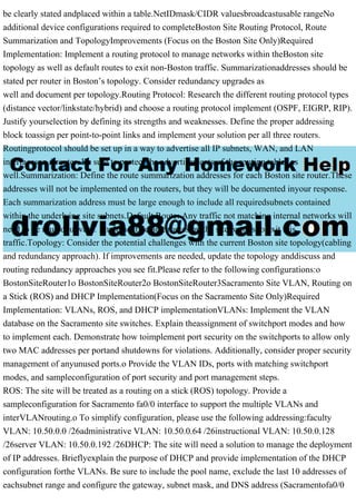 be clearly stated andplaced within a table.NetIDmask/CIDR valuesbroadcastusable rangeNo
additional device configurations required to completeBoston Site Routing Protocol, Route
Summarization and TopologyImprovements (Focus on the Boston Site Only)Required
Implementation: Implement a routing protocol to manage networks within theBoston site
topology as well as default routes to exit non-Boston traffic. Summarizationaddresses should be
stated per router in Boston’s topology. Consider redundancy upgrades as
well and document per topology.Routing Protocol: Research the different routing protocol types
(distance vector/linkstate/hybrid) and choose a routing protocol implement (OSPF, EIGRP, RIP).
Justify yourselection by defining its strengths and weaknesses. Define the proper addressing
block toassign per point-to-point links and implement your solution per all three routers.
Routingprotocol should be set up in a way to advertise all IP subnets, WAN, and LAN
interfaceson a router. Be sure to protect the advertisements of the routing tables as
well.Summarization: Define the route summarization addresses for each Boston site router.These
addresses will not be implemented on the routers, but they will be documented inyour response.
Each summarization address must be large enough to include all requiredsubnets contained
within the underlying site subnets.Default Route: Any traffic not matching internal networks will
need to be routedoutward. Implement default routes on the site routers to exit this
traffic.Topology: Consider the potential challenges with the current Boston site topology(cabling
and redundancy approach). If improvements are needed, update the topology anddiscuss and
routing redundancy approaches you see fit.Please refer to the following configurations:o
BostonSiteRouter1o BostonSiteRouter2o BostonSiteRouter3Sacramento Site VLAN, Routing on
a Stick (ROS) and DHCP Implementation(Focus on the Sacramento Site Only)Required
Implementation: VLANs, ROS, and DHCP implementationVLANs: Implement the VLAN
database on the Sacramento site switches. Explain theassignment of switchport modes and how
to implement each. Demonstrate how toimplement port security on the switchports to allow only
two MAC addresses per portand shutdowns for violations. Additionally, consider proper security
management of anyunused ports.o Provide the VLAN IDs, ports with matching switchport
modes, and sampleconfiguration of port security and port management steps.
ROS: The site will be treated as a routing on a stick (ROS) topology. Provide a
sampleconfiguration for Sacramento fa0/0 interface to support the multiple VLANs and
interVLANrouting.o To simplify configuration, please use the following addressing:faculty
VLAN: 10.50.0.0 /26administrative VLAN: 10.50.0.64 /26instructional VLAN: 10.50.0.128
/26server VLAN: 10.50.0.192 /26DHCP: The site will need a solution to manage the deployment
of IP addresses. Brieflyexplain the purpose of DHCP and provide implementation of the DHCP
configuration forthe VLANs. Be sure to include the pool name, exclude the last 10 addresses of
eachsubnet range and configure the gateway, subnet mask, and DNS address (Sacramentofa0/0
 