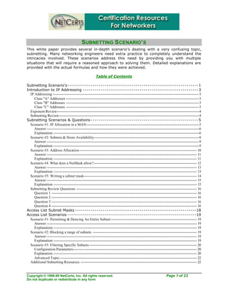Copyright © 1998-99 NetCerts, Inc. All rights reserved. Page 1 of 22
Do not duplicate or redistribute in any form
SUBNETTING SCENARIO’S
This white paper provides several in-depth scenario’s dealing with a very confusing topic,
subnetting. Many networking engineers need extra practice to completely understand the
intricacies involved. These scenarios address this need by providing you with multiple
situations that will require a reasoned approach to solving them. Detailed explanations are
provided with the actual formulas and how they were achieved.
Table of Contents
Subnetting Scenario’s------------------------------------------------------------------- 1
Introduction to IP Addressing ----------------------------------------------------------- 3
IP Addressing -----------------------------------------------------------------------------------------------------------------------------------3
Class "A" Addresses -----------------------------------------------------------------------------------------------------------------------3
Class "B" Addresses -----------------------------------------------------------------------------------------------------------------------3
Class "C" Addresses -----------------------------------------------------------------------------------------------------------------------3
Exponent Review-------------------------------------------------------------------------------------------------------------------------------4
Subnetting Review-----------------------------------------------------------------------------------------------------------------------------4
Subnetting Scenarios & Questions ------------------------------------------------------- 5
Scenario #1: IP Allocation in a MAN-----------------------------------------------------------------------------------------------------5
Answer:----------------------------------------------------------------------------------------------------------------------------------------6
Explanation:----------------------------------------------------------------------------------------------------------------------------------6
Scenario #2: Subnets & Hosts Availability----------------------------------------------------------------------------------------------8
Answer:----------------------------------------------------------------------------------------------------------------------------------------9
Explanation:----------------------------------------------------------------------------------------------------------------------------------9
Scenario #3: Address Allocation--------------------------------------------------------------------------------------------------------- 10
Answer:-------------------------------------------------------------------------------------------------------------------------------------- 11
Explanation:-------------------------------------------------------------------------------------------------------------------------------- 11
Scenario #4: What does a NetMask allow?-------------------------------------------------------------------------------------------- 12
Answer:-------------------------------------------------------------------------------------------------------------------------------------- 13
Explanation:-------------------------------------------------------------------------------------------------------------------------------- 13
Scenario #5: Writing a subnet mask----------------------------------------------------------------------------------------------------- 14
Answer:-------------------------------------------------------------------------------------------------------------------------------------- 15
Explanation:-------------------------------------------------------------------------------------------------------------------------------- 15
Subnetting Review Questions ------------------------------------------------------------------------------------------------------------ 16
Question 1 ---------------------------------------------------------------------------------------------------------------------------------- 16
Question 2 ---------------------------------------------------------------------------------------------------------------------------------- 16
Question 3 ---------------------------------------------------------------------------------------------------------------------------------- 16
Question 4 ---------------------------------------------------------------------------------------------------------------------------------- 16
Access List Subnet Masks --------------------------------------------------------------18
Access List Scenarios ------------------------------------------------------------------19
Scenario #1: Permitting & Denying An Entire Subnet----------------------------------------------------------------------------- 19
Answer:-------------------------------------------------------------------------------------------------------------------------------------- 19
Explanation:-------------------------------------------------------------------------------------------------------------------------------- 19
Scenario #2: Blocking a range of subnets --------------------------------------------------------------------------------------------- 19
Answer:-------------------------------------------------------------------------------------------------------------------------------------- 19
Explanation:-------------------------------------------------------------------------------------------------------------------------------- 19
Scenario #3: Filtering Specific Subnets ------------------------------------------------------------------------------------------------ 20
Configuration Parameters:-------------------------------------------------------------------------------------------------------------- 20
Explanation:-------------------------------------------------------------------------------------------------------------------------------- 20
Advanced Topic:-------------------------------------------------------------------------------------------------------------------------- 22
Additional Subnetting Resources -------------------------------------------------------------------------------------------------------- 22
 
