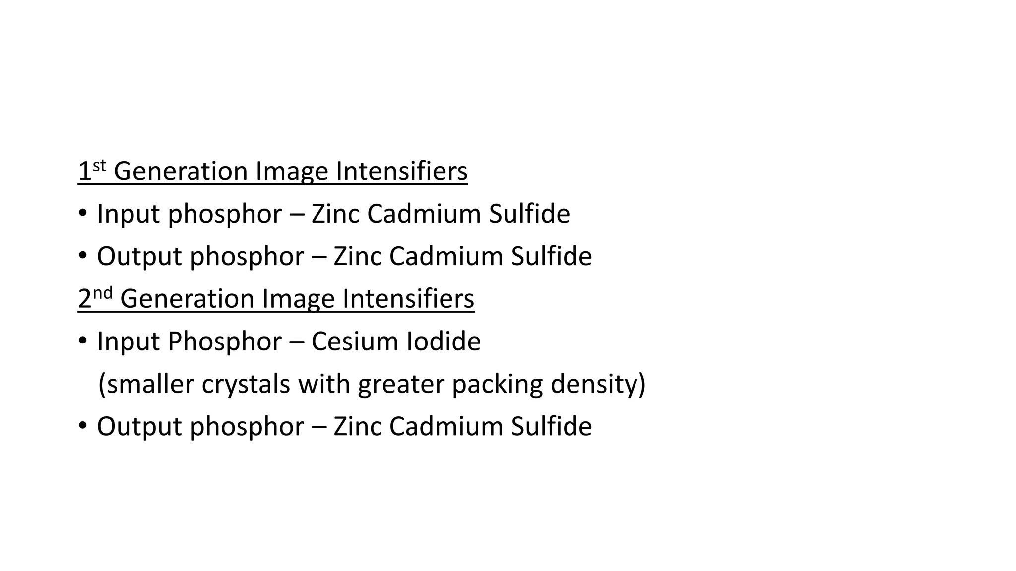1st Generation Image Intensifiers
• Input phosphor – Zinc Cadmium Sulfide
• Output phosphor – Zinc Cadmium Sulfide
2nd Generation Image Intensifiers
• Input Phosphor – Cesium Iodide
(smaller crystals with greater packing density)
• Output phosphor – Zinc Cadmium Sulfide
 