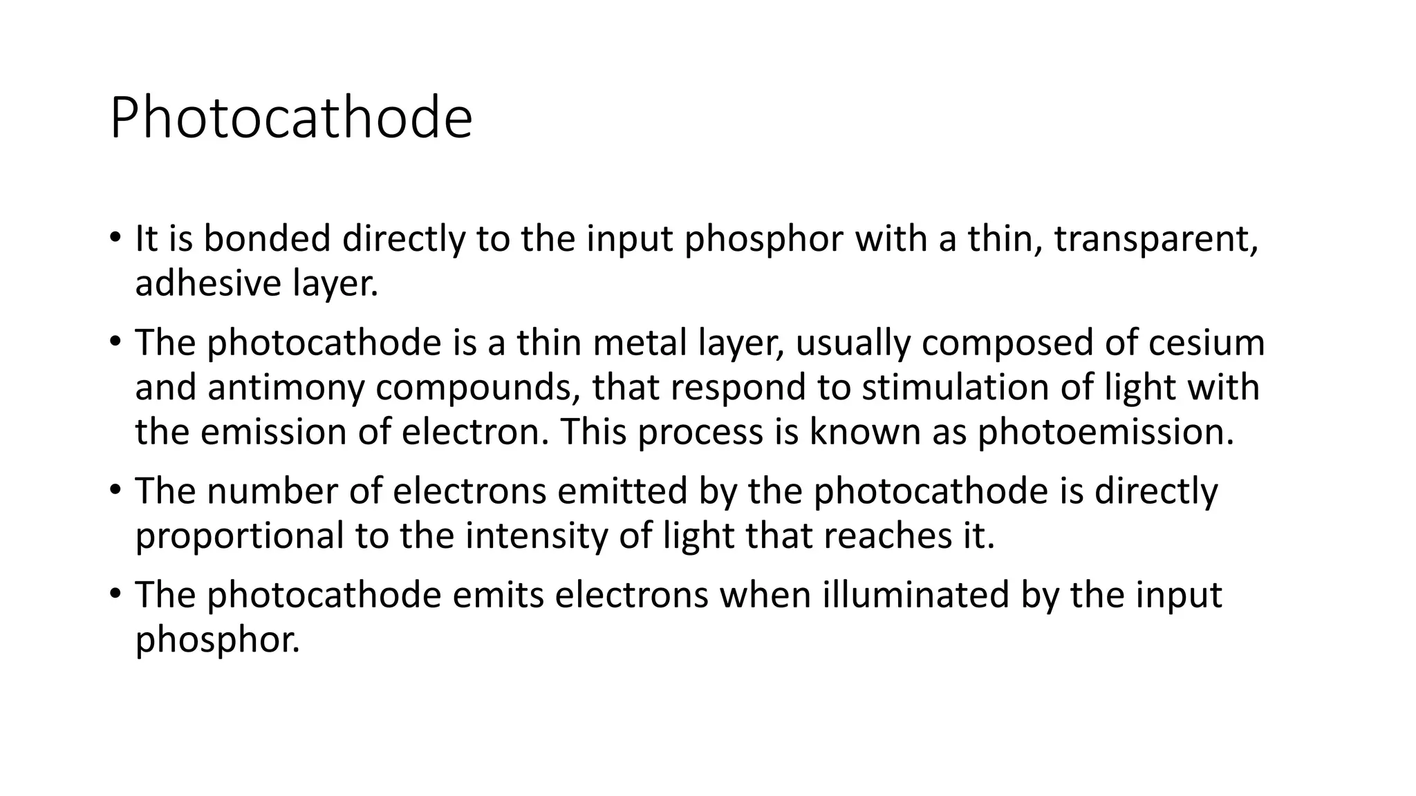 Photocathode
• It is bonded directly to the input phosphor with a thin, transparent,
adhesive layer.
• The photocathode is a thin metal layer, usually composed of cesium
and antimony compounds, that respond to stimulation of light with
the emission of electron. This process is known as photoemission.
• The number of electrons emitted by the photocathode is directly
proportional to the intensity of light that reaches it.
• The photocathode emits electrons when illuminated by the input
phosphor.
 