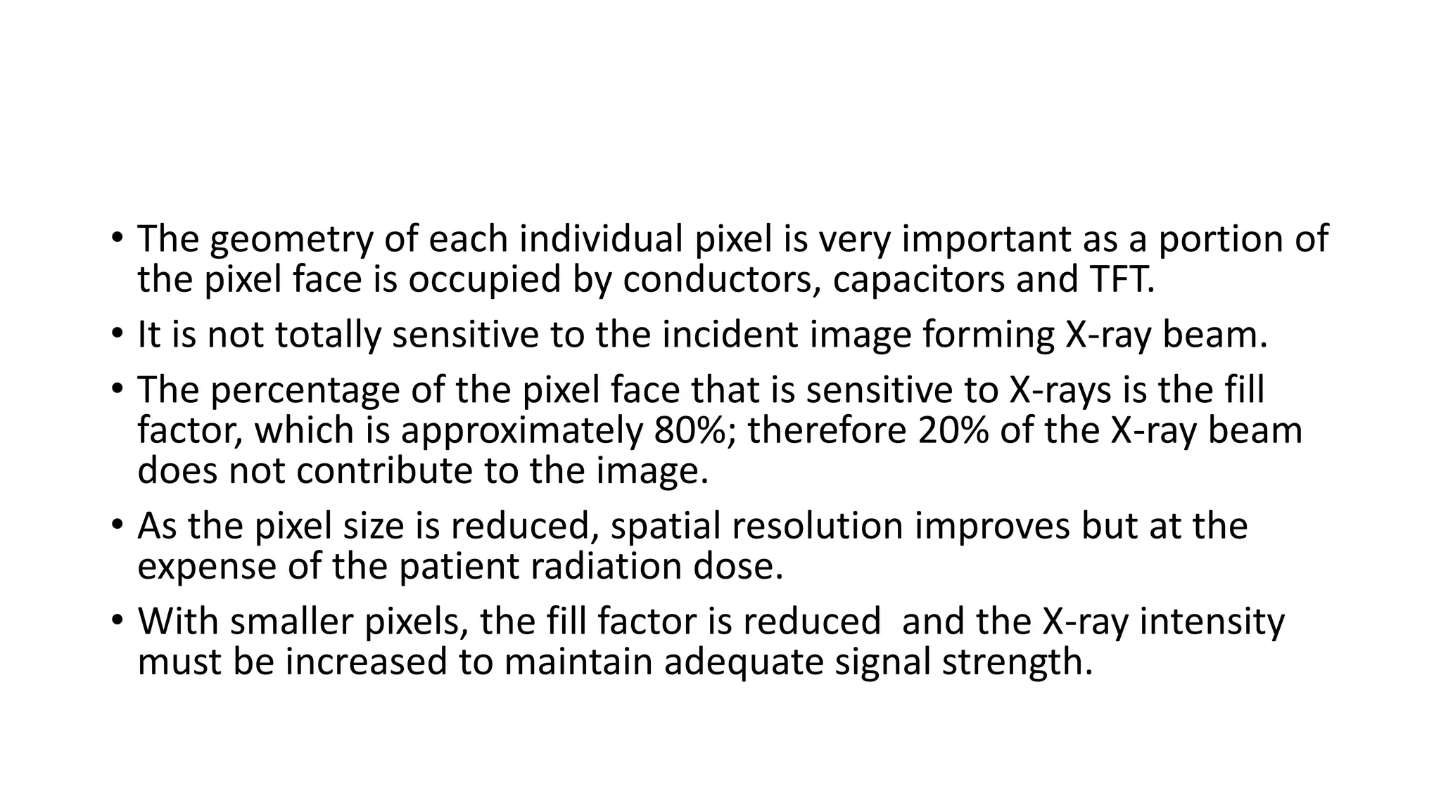 • The geometry of each individual pixel is very important as a portion of
the pixel face is occupied by conductors, capacitors and TFT.
• It is not totally sensitive to the incident image forming X-ray beam.
• The percentage of the pixel face that is sensitive to X-rays is the fill
factor, which is approximately 80%; therefore 20% of the X-ray beam
does not contribute to the image.
• As the pixel size is reduced, spatial resolution improves but at the
expense of the patient radiation dose.
• With smaller pixels, the fill factor is reduced and the X-ray intensity
must be increased to maintain adequate signal strength.
 