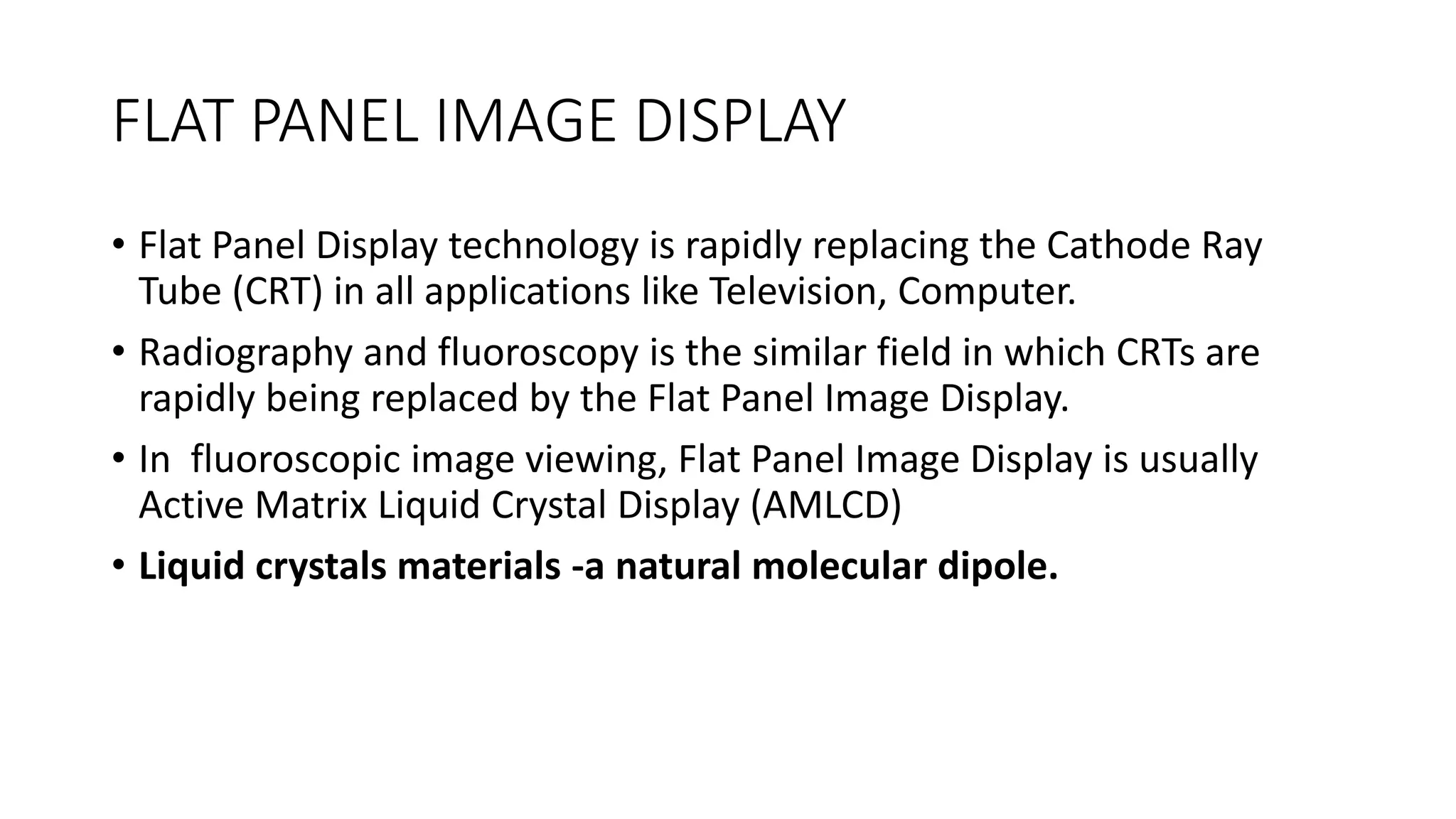 FLAT PANEL IMAGE DISPLAY
• Flat Panel Display technology is rapidly replacing the Cathode Ray
Tube (CRT) in all applications like Television, Computer.
• Radiography and fluoroscopy is the similar field in which CRTs are
rapidly being replaced by the Flat Panel Image Display.
• In fluoroscopic image viewing, Flat Panel Image Display is usually
Active Matrix Liquid Crystal Display (AMLCD)
• Liquid crystals materials -a natural molecular dipole.
 