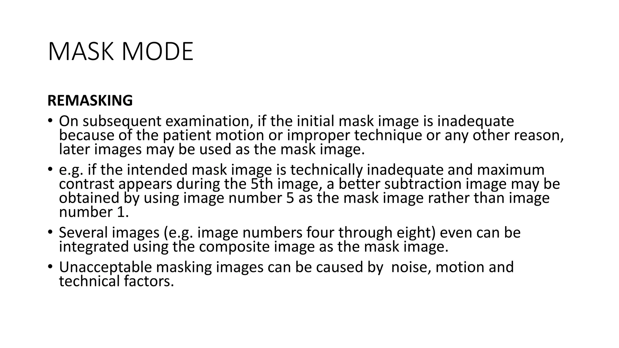 MASK MODE
REMASKING
• On subsequent examination, if the initial mask image is inadequate
because of the patient motion or improper technique or any other reason,
later images may be used as the mask image.
• e.g. if the intended mask image is technically inadequate and maximum
contrast appears during the 5th image, a better subtraction image may be
obtained by using image number 5 as the mask image rather than image
number 1.
• Several images (e.g. image numbers four through eight) even can be
integrated using the composite image as the mask image.
• Unacceptable masking images can be caused by noise, motion and
technical factors.
 