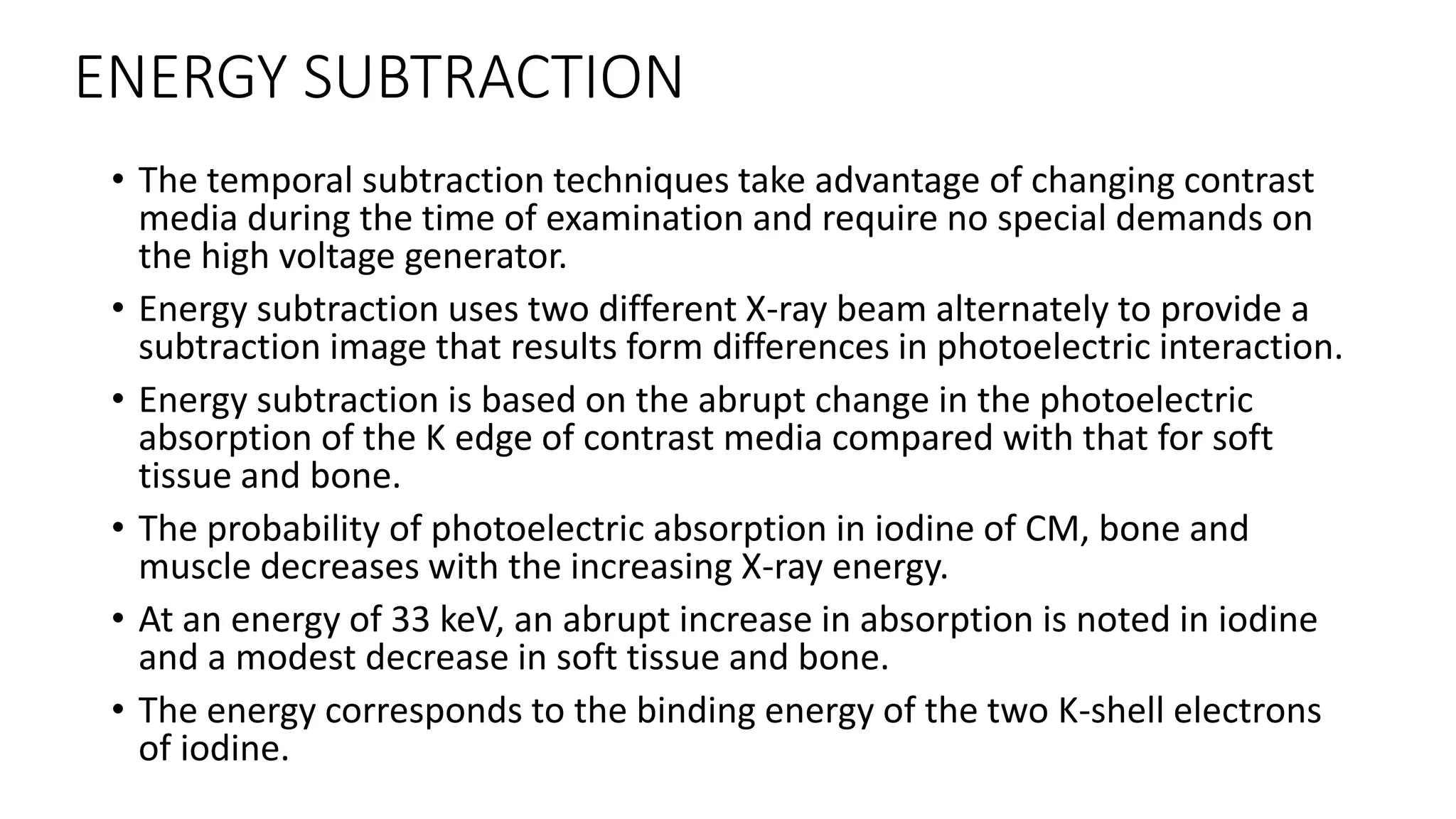 ENERGY SUBTRACTION
• The temporal subtraction techniques take advantage of changing contrast
media during the time of examination and require no special demands on
the high voltage generator.
• Energy subtraction uses two different X-ray beam alternately to provide a
subtraction image that results form differences in photoelectric interaction.
• Energy subtraction is based on the abrupt change in the photoelectric
absorption of the K edge of contrast media compared with that for soft
tissue and bone.
• The probability of photoelectric absorption in iodine of CM, bone and
muscle decreases with the increasing X-ray energy.
• At an energy of 33 keV, an abrupt increase in absorption is noted in iodine
and a modest decrease in soft tissue and bone.
• The energy corresponds to the binding energy of the two K-shell electrons
of iodine.
 