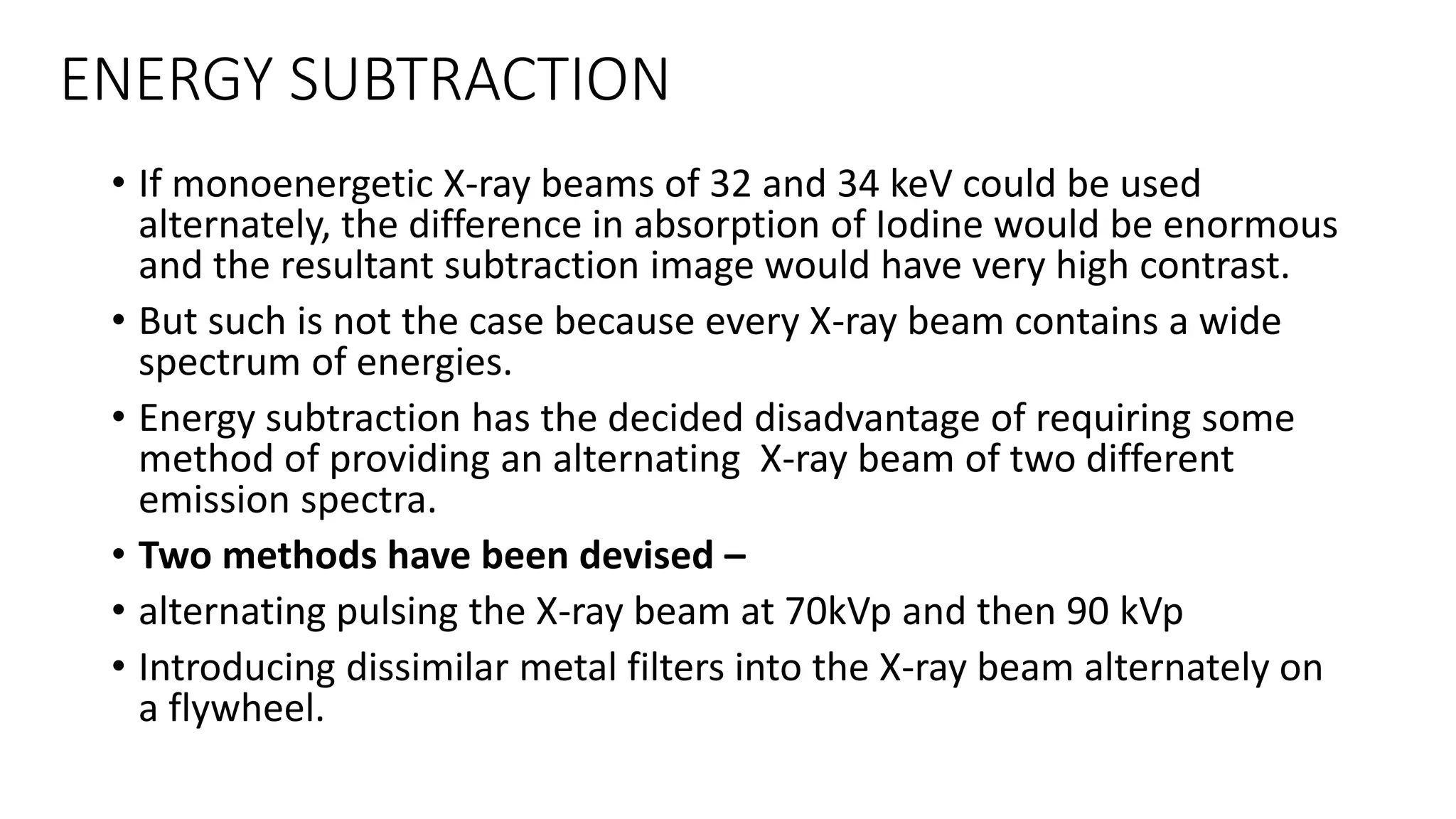 ENERGY SUBTRACTION
• If monoenergetic X-ray beams of 32 and 34 keV could be used
alternately, the difference in absorption of Iodine would be enormous
and the resultant subtraction image would have very high contrast.
• But such is not the case because every X-ray beam contains a wide
spectrum of energies.
• Energy subtraction has the decided disadvantage of requiring some
method of providing an alternating X-ray beam of two different
emission spectra.
• Two methods have been devised –
• alternating pulsing the X-ray beam at 70kVp and then 90 kVp
• Introducing dissimilar metal filters into the X-ray beam alternately on
a flywheel.
 