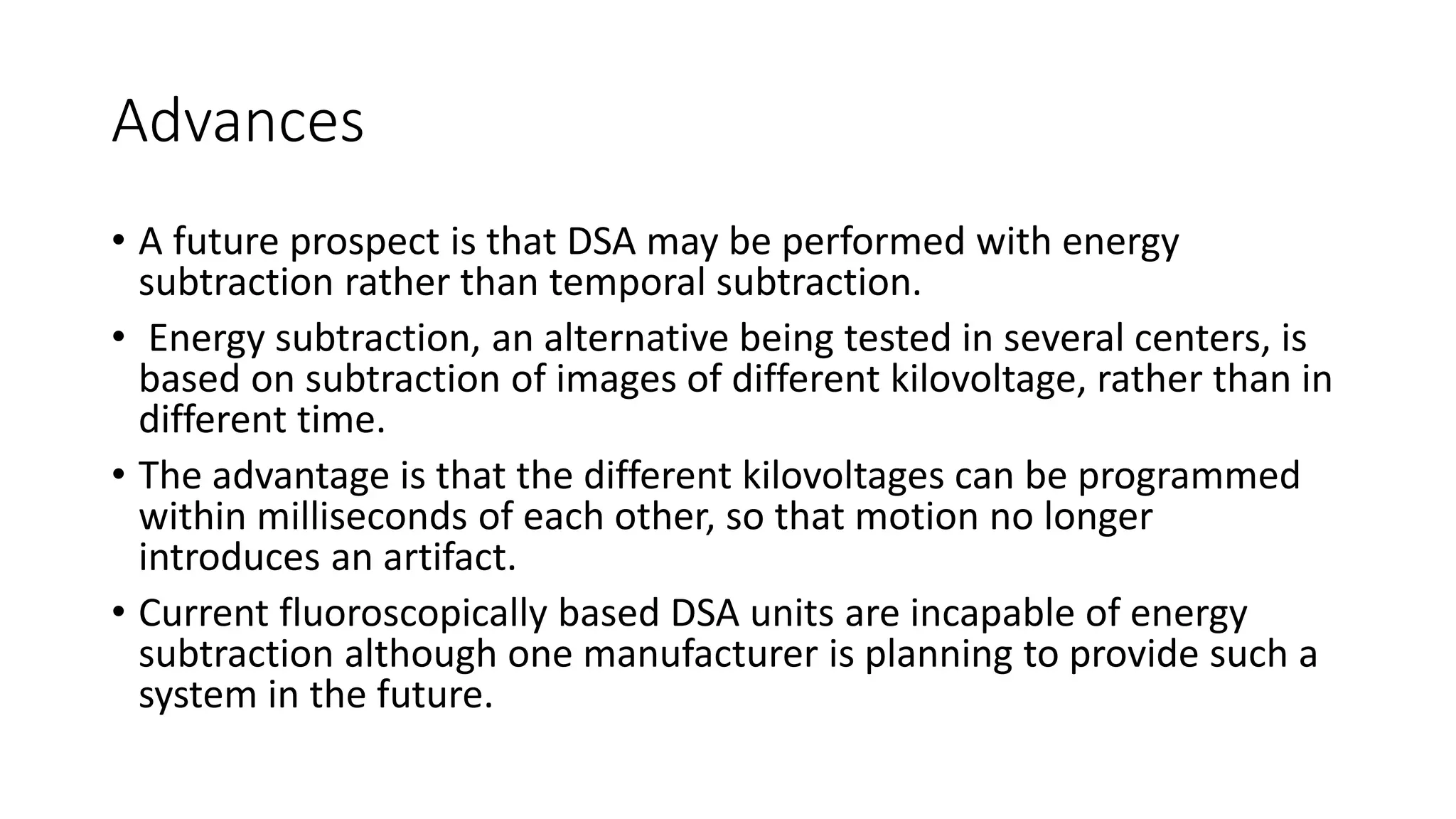 Advances
• A future prospect is that DSA may be performed with energy
subtraction rather than temporal subtraction.
• Energy subtraction, an alternative being tested in several centers, is
based on subtraction of images of different kilovoltage, rather than in
different time.
• The advantage is that the different kilovoltages can be programmed
within milliseconds of each other, so that motion no longer
introduces an artifact.
• Current fluoroscopically based DSA units are incapable of energy
subtraction although one manufacturer is planning to provide such a
system in the future.
 