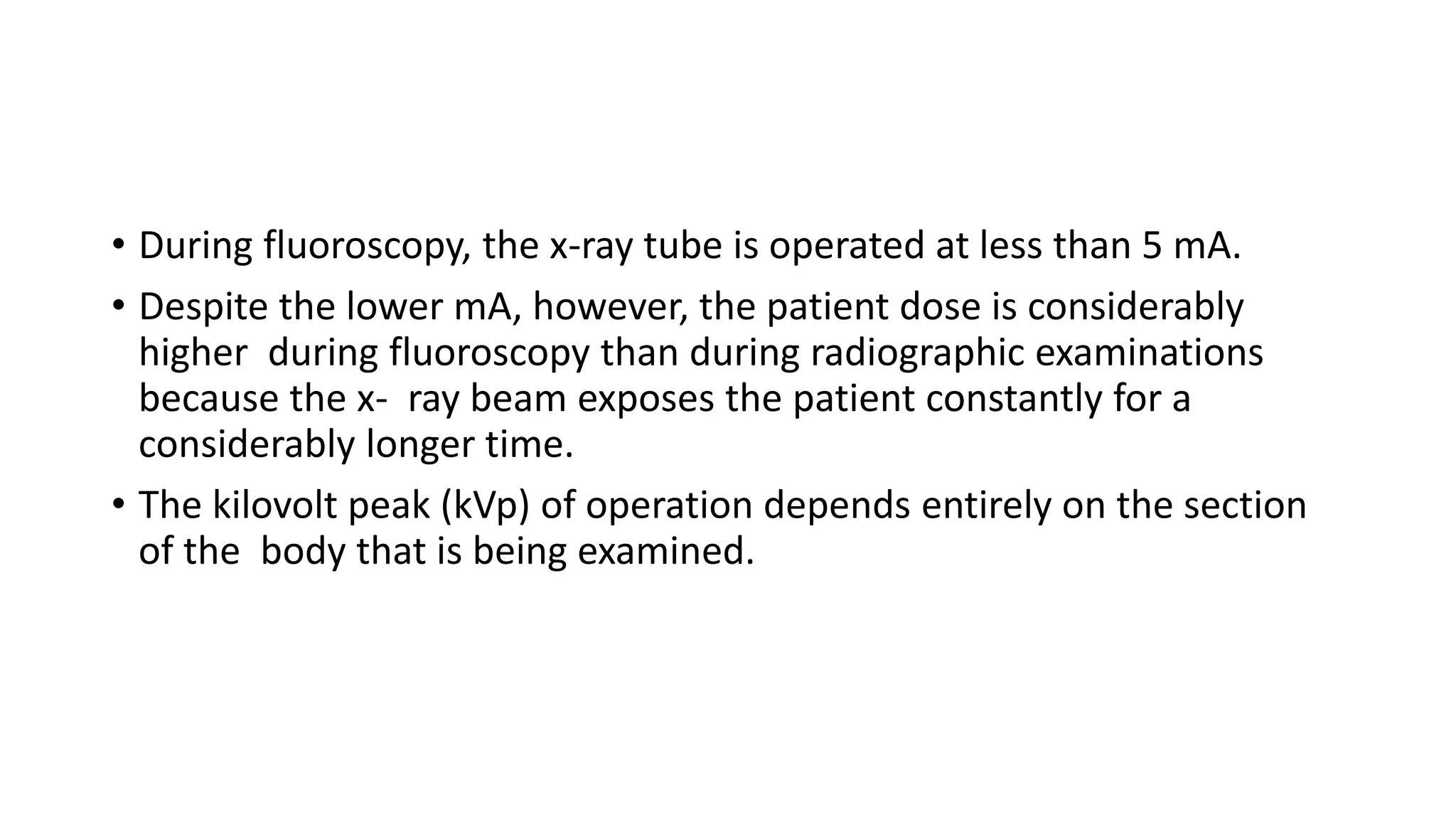 • During fluoroscopy, the x-ray tube is operated at less than 5 mA.
• Despite the lower mA, however, the patient dose is considerably
higher during fluoroscopy than during radiographic examinations
because the x- ray beam exposes the patient constantly for a
considerably longer time.
• The kilovolt peak (kVp) of operation depends entirely on the section
of the body that is being examined.
 