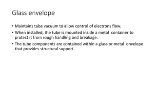 Glass envelope
• Maintains tube vacuum to allow control of electrons flow.
• When installed, the tube is mounted inside a metal container to
protect it from rough handling and breakage.
• The tube components are contained within a glass or metal envelope
that provides structural support.
 
