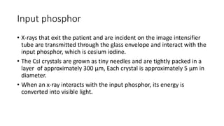 Input phosphor
• X-rays that exit the patient and are incident on the image intensifier
tube are transmitted through the glass envelope and interact with the
input phosphor, which is cesium iodine.
• The CsI crystals are grown as tiny needles and are tightly packed in a
layer of approximately 300 μm, Each crystal is approximately 5 μm in
diameter.
• When an x-ray interacts with the input phosphor, its energy is
converted into visible light.
 