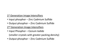 1st Generation Image Intensifiers
• Input phosphor – Zinc Cadmium Sulfide
• Output phosphor – Zinc Cadmium Sulfide
2nd Generation Image Intensifiers
• Input Phosphor – Cesium Iodide
(smaller crystals with greater packing density)
• Output phosphor – Zinc Cadmium Sulfide
 